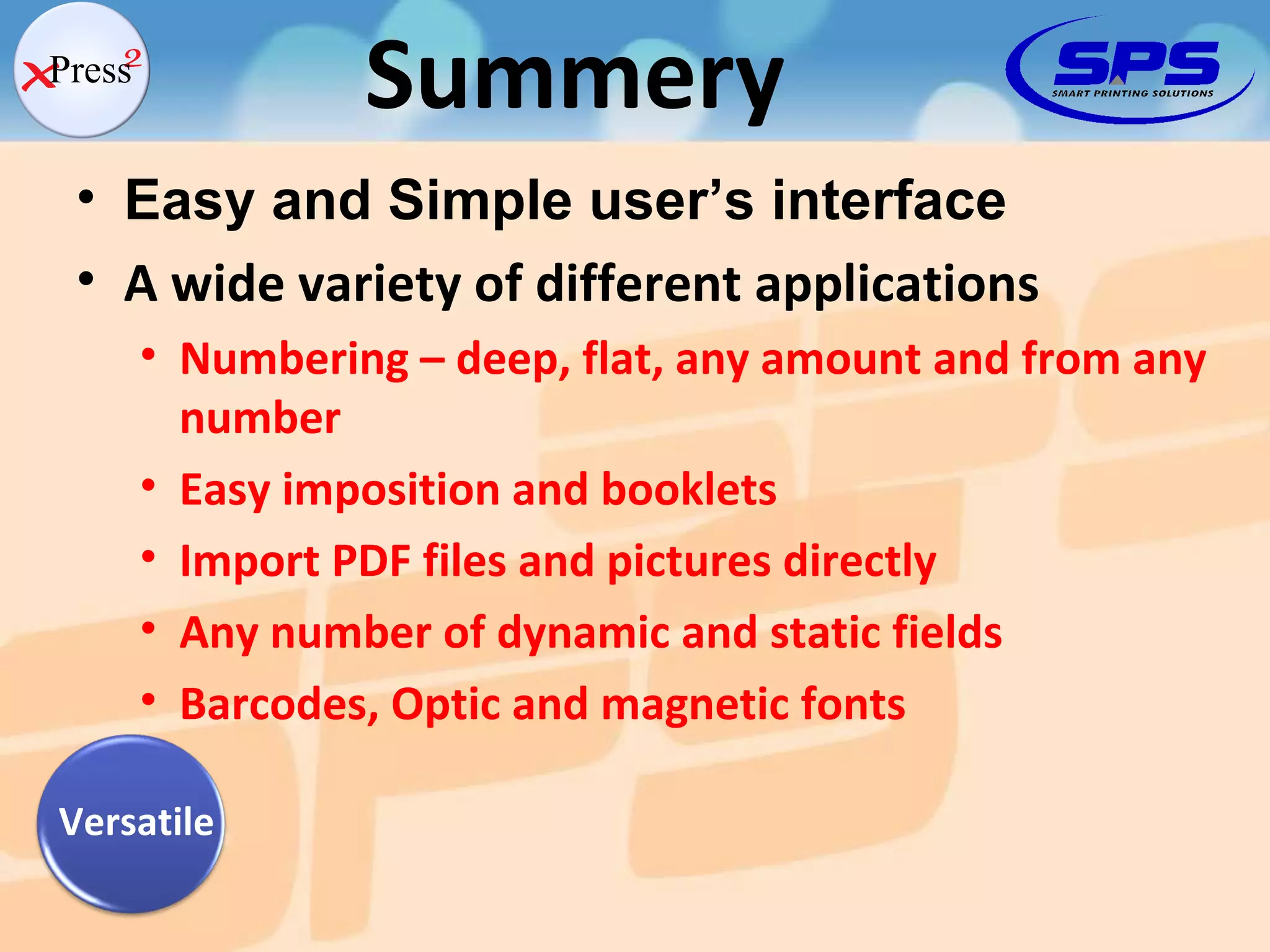 Easy and Simple user’s interface A wide variety of different applications Numbering – deep, flat, any amount and from any number Easy imposition and booklets Import PDF files and pictures directly Any number of dynamic and static fields Barcodes, Optic and magnetic fonts Summery Versatile 
