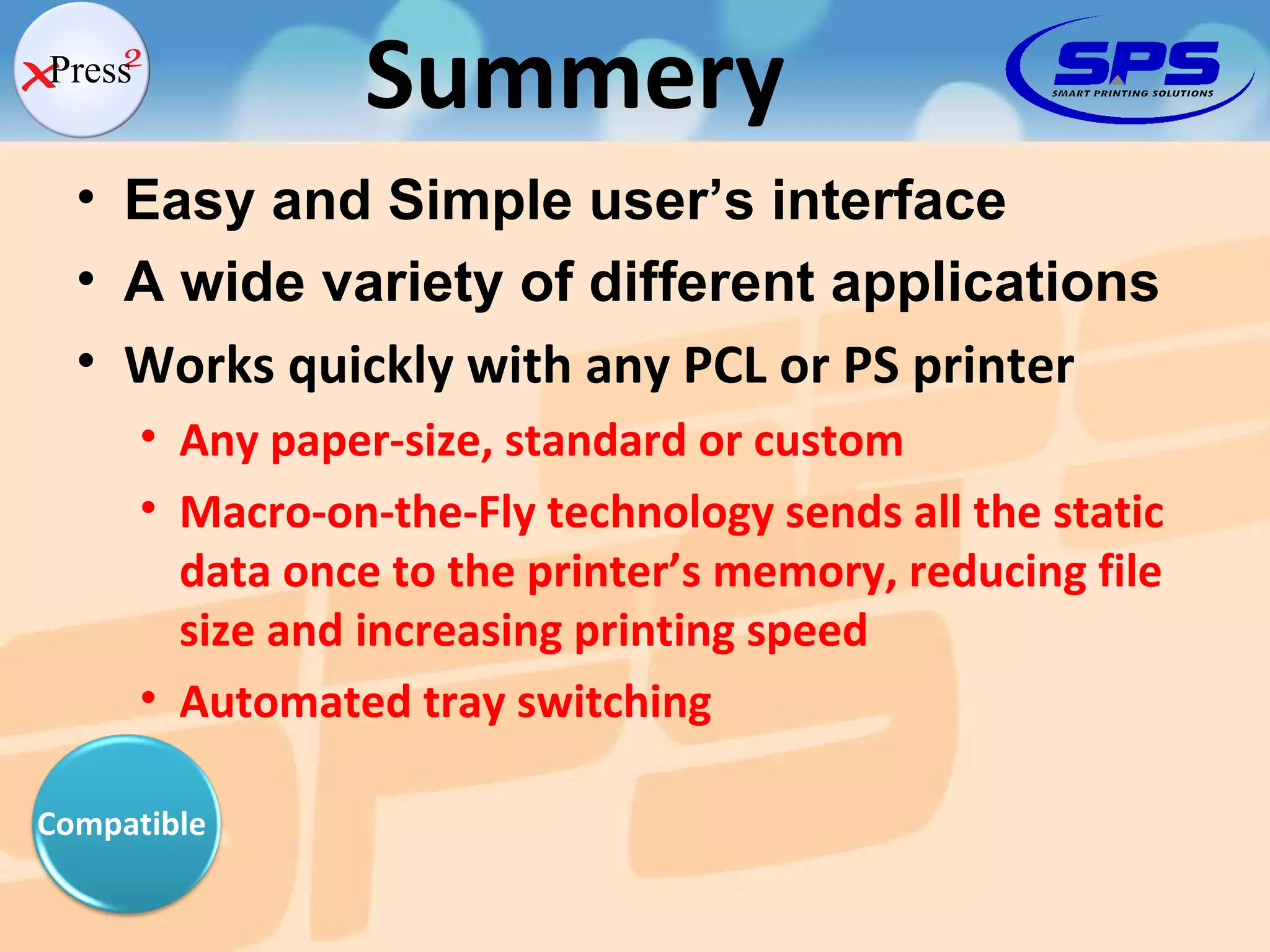 Easy and Simple user’s interface A wide variety of different applications Works quickly with any PCL or PS printer Any paper-size, standard or custom Macro-on-the-Fly technology sends all the static data once to the printer’s memory, reducing file size and increasing printing speed Automated tray switching Summery Compatible 