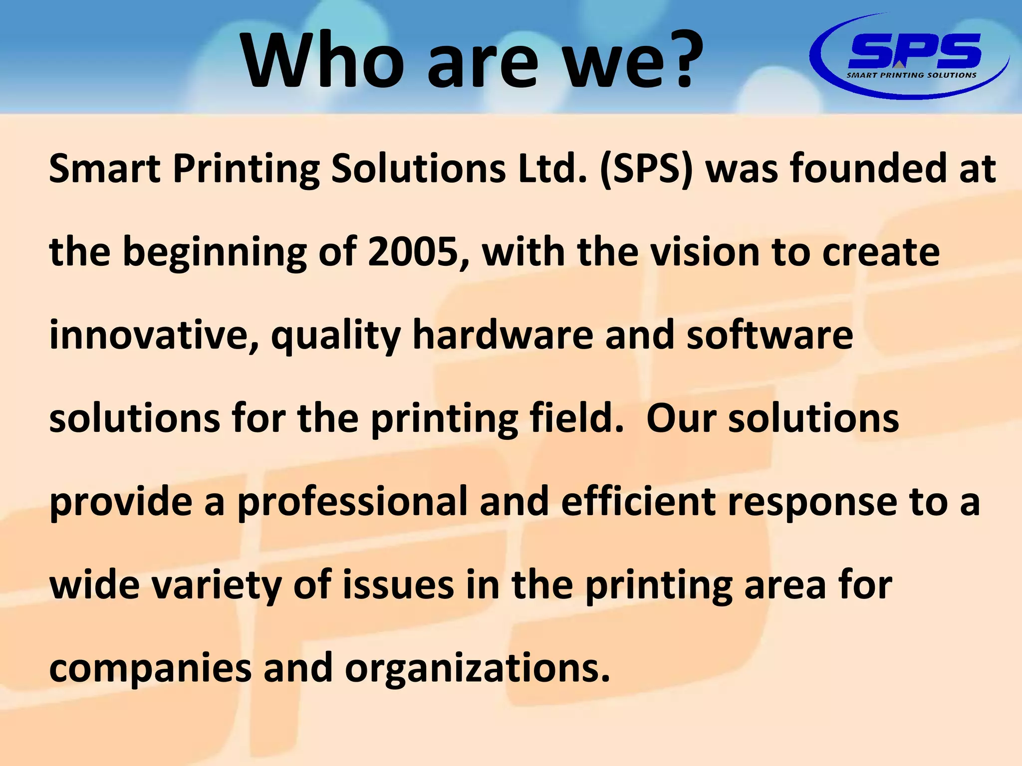 Smart Printing Solutions Ltd. (SPS) was founded at the beginning of 2005, with the vision to create innovative, quality hardware and software solutions for the printing field.  Our solutions provide a professional and efficient response to a wide variety of issues in the printing area for companies and organizations. Who are we? 