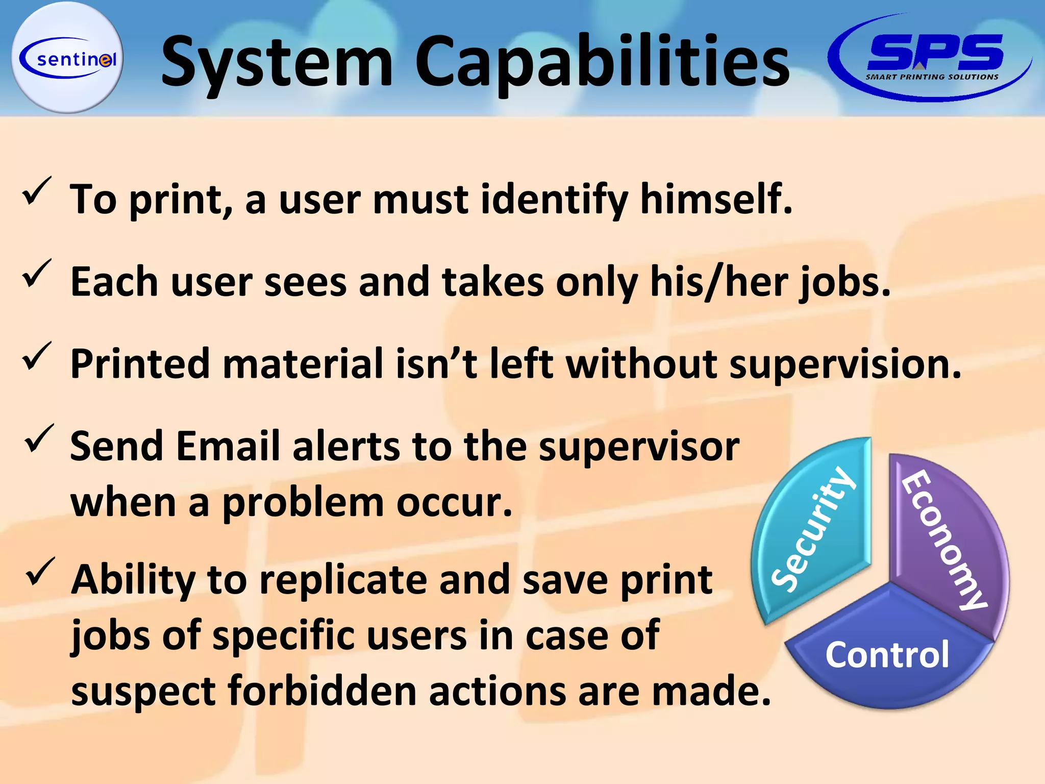 System Capabilities Printed material isn’t left without supervision. To print, a user must identify himself. Each user sees and takes only his/her jobs. Send Email alerts to the supervisor when a problem occur. Ability to replicate and save print jobs of specific users in case of suspect forbidden actions are made. Security Economy Control 