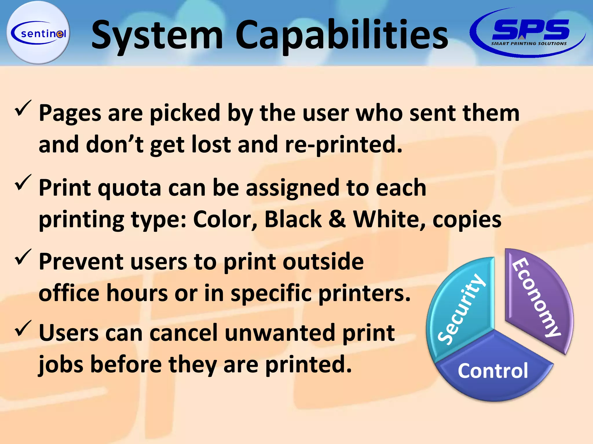 Prevent users to print outside office hours or in specific printers. Pages are picked by the user who sent them  and don’t get lost and re-printed. Print quota can be assigned to each  printing type: Color, Black & White, copies Users can cancel unwanted print  jobs before they are printed. System Capabilities Security Economy Control 