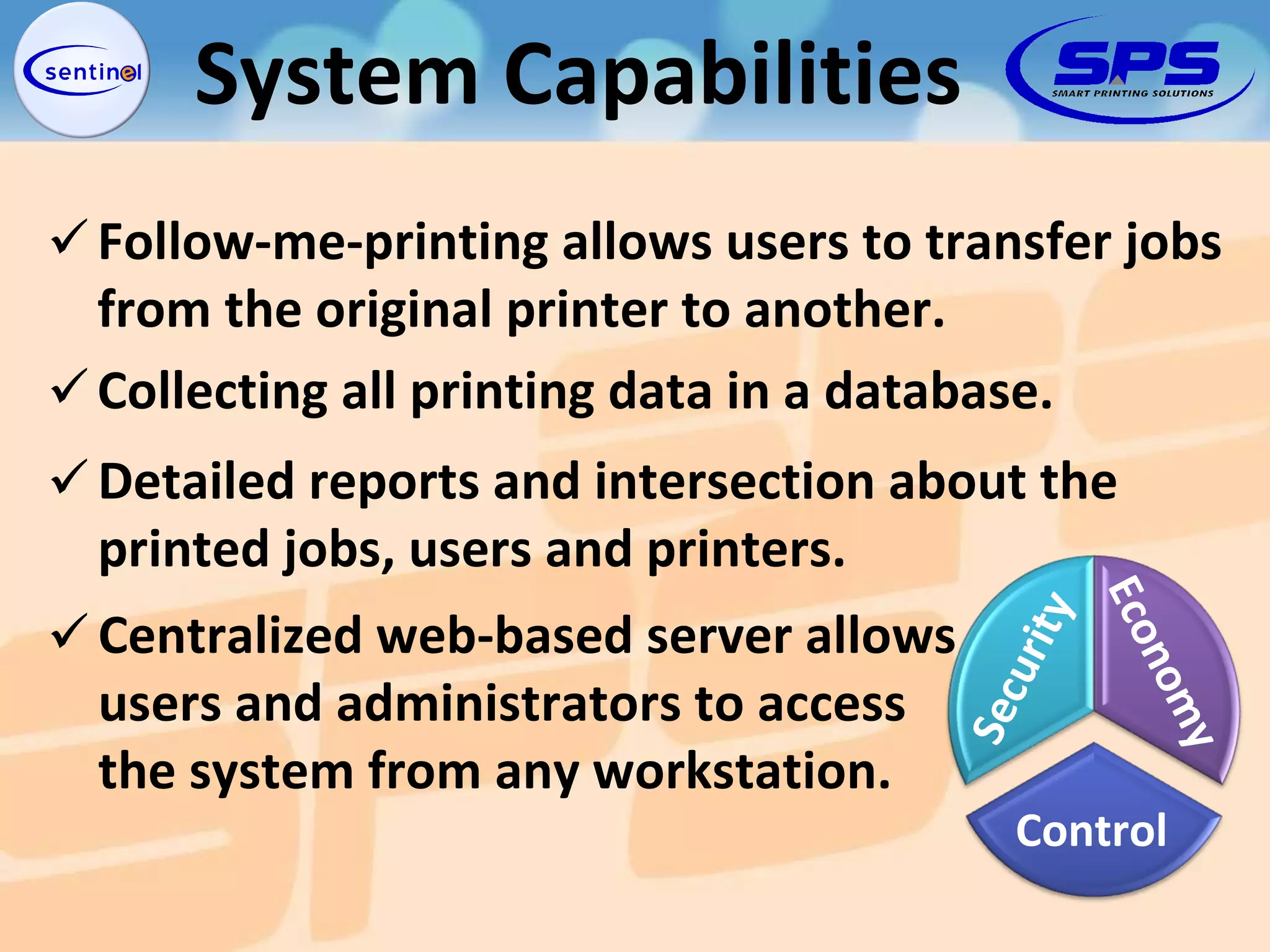 Detailed reports and intersection about the  printed jobs, users and printers. Follow-me-printing allows users to transfer jobs  from the original printer to another. Collecting all printing data in a database. Centralized web-based server allows  users and administrators to access  the system from any workstation. System Capabilities Security Economy Control 