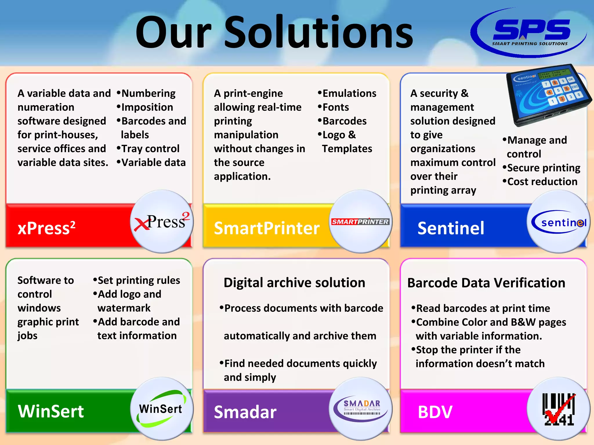 Our Solutions xPress 2 SmartPrinter WinSert Sentinel A variable data and numeration software designed for print-houses, service offices and variable data sites. Numbering Imposition Barcodes and   labels Tray control Variable data A print-engine allowing real-time printing manipulation without changes in the source application. Emulations Fonts Barcodes Logo &   Templates A security & management solution designed to give organizations maximum control over their printing array Manage and   control Secure printing Cost reduction Software to control windows graphic print jobs Set printing rules Add logo and   watermark Add barcode and   text information Smadar BDV Digital archive solution Process documents with barcode    automatically and archive them Find needed documents quickly   and simply Barcode Data Verification Read barcodes at print time Combine Color and B&W pages   with variable information. Stop the printer if the   information doesn’t match 