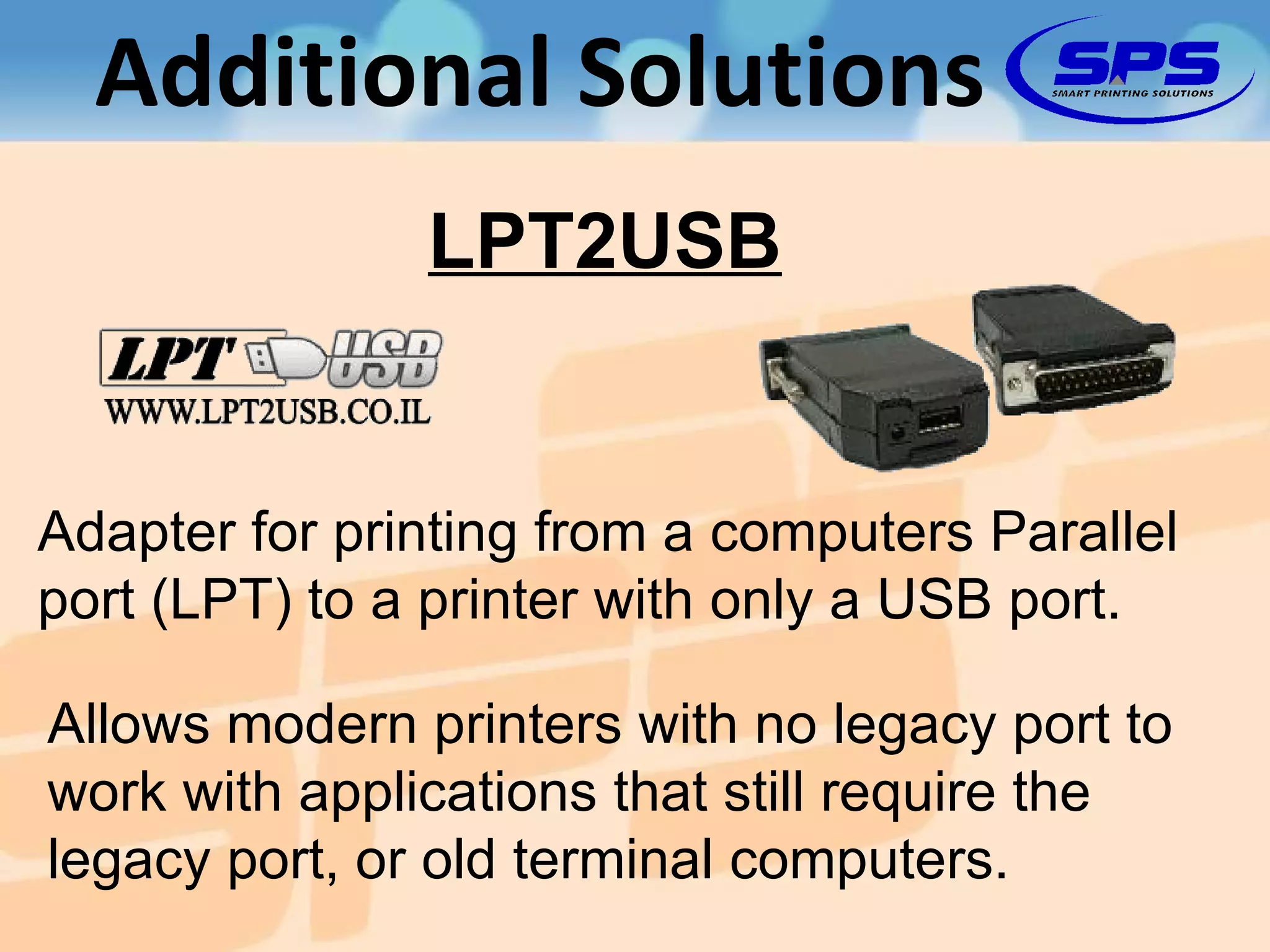 Additional Solutions Adapter for printing from a computers Parallel port (LPT) to a printer with only a USB port. Allows modern printers with no legacy port to work with applications that still require the legacy port, or old terminal computers. LPT2USB 