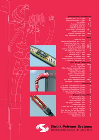 Terminations & Accessories
Terminations XLPE / PILC 0.6-33kV 1-5
Coldshrink Terminations 7.2-33kV 6-7
Technical Data 8
Termination Kit Contents 9-12
Bushing Boots / Earth Kits 13
Cold Applied Bushing Boots 14
Bolt On Glands / Armour Earthing 15-17
Insulators and Brackets 18
Termination Observation Study 19-20
Triplex Terminations for 12kV Cables 21
Joints
Triplex 12kV Joints 21
Universal Heat Shrink/Resin Joint 7.2/12kV 22
Universal Heat Shrink Joint 7.2/12kV 23
3 Core Joints XLPE / PILC 17.5-33kV 24-26
Single Core Joints XLPE / PILC 27-28
Earthing / Cross Bonding on Single Cores 29
MV Live Pot End / Abandonment Kits 30
Cold Shrink Joints 7.2 -33kV 31
LV Joints for XLPE / PILC Cables 44-45
Zero Halogen / Fire Resistant Joints 46-47
Airfield Lighting and Traffic Control Joints 48
LV Live Pot End / Abandonment Kits 49
Heat Shrink Components
MV Busbar Tubing 32-34
Anti Track / Sheds / Tape 36
MV Anti Track And Conductive Breakouts 37
Heat Shrink Cable Entry Seals 50
Cable Repair / Busbar Tape 51
Breakout Boots and End Caps 52
Wraparound Repair Sleeves 53
Thin Wall Heat Shrink Sleeve 55
Thick / Medium Wall Heat Shrink Tube 56-57
Zero Halogen LSF Heat Shrink Tube 58
Connectors
MV Copper Compression Lugs / Ferrules 40
MV Aluminium Compression Lugs / Ferrules 41
MV Mechanical Shearbolt Lugs / Ferrules 42
LV Copper Compression Lugs / Ferrules 60
LV Mechanical Shearbolt Ferrules 60
Tapes / Tooling / Misc
MV Busbar Heat Shrink Tape 35
Anti Track Mastic Tape 36
Stress Control Mastic Tapes 38
Roll Springs / Earth Braids / Mesh 39
Cable Preparation Tools 43
LV Busbar Heat Shrink Tape / Nylon Glands 51
Connector Patch Tape 54
Black Melt Tape / Epr Tape / Zero Hal Tape 59
Gas Torch Kits / Crimp Tools / Cable Cutter 61
Termination Clearances Chart 62
Cable Conversion Chart 65
 