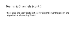Teams & Channels (cont.)
• Recognize and apply best practices for straightforward taxonomy and
organization when using Teams.
 