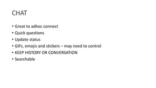 CHAT
• Great to adhoc connect
• Quick questions
• Update status
• GIFs, emojis and stickers – may need to control
• KEEP HISTORY OR CONVERSATION
• Searchable
 