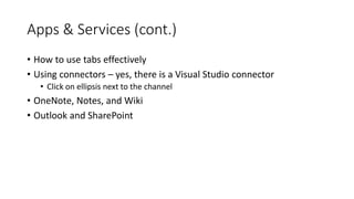 Apps & Services (cont.)
• How to use tabs effectively
• Using connectors – yes, there is a Visual Studio connector
• Click on ellipsis next to the channel
• OneNote, Notes, and Wiki
• Outlook and SharePoint
 