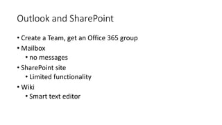 Outlook and SharePoint
• Create a Team, get an Office 365 group
• Mailbox
• no messages
• SharePoint site
• Limited functionality
• Wiki
• Smart text editor
 