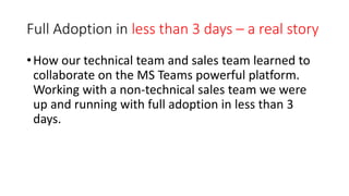 Full Adoption in less than 3 days – a real story
•How our technical team and sales team learned to
collaborate on the MS Teams powerful platform.
Working with a non-technical sales team we were
up and running with full adoption in less than 3
days.
 