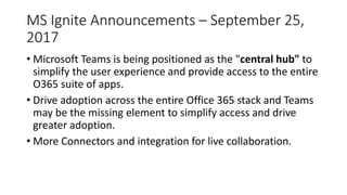 MS Ignite Announcements – September 25,
2017
• Microsoft Teams is being positioned as the "central hub" to
simplify the user experience and provide access to the entire
O365 suite of apps.
• Drive adoption across the entire Office 365 stack and Teams
may be the missing element to simplify access and drive
greater adoption.
• More Connectors and integration for live collaboration.
 