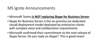 MS Ignite Announcements
• Microsoft Teams is NOT replacing Skype for Business Server.
• Skype for Business Server is the on-premise (or dedicated
cloud) deployment model deployed by enterprise clients
with complex voice and collaboration requirements.
• Microsoft confirmed their commitment to the next release of
Skype Server. Do you reply on Skype? This is good news!
 