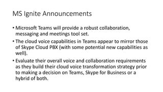 MS Ignite Announcements
• Microsoft Teams will provide a robust collaboration,
messaging and meetings tool set.
• The cloud voice capabilities in Teams appear to mirror those
of Skype Cloud PBX (with some potential new capabilities as
well).
• Evaluate their overall voice and collaboration requirements
as they build their cloud voice transformation strategy prior
to making a decision on Teams, Skype for Business or a
hybrid of both.
 