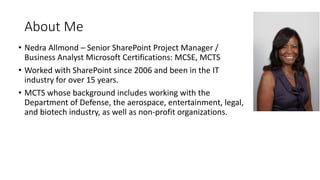 About Me
• Nedra Allmond – Senior SharePoint Project Manager /
Business Analyst Microsoft Certifications: MCSE, MCTS
• Worked with SharePoint since 2006 and been in the IT
industry for over 15 years.
• MCTS whose background includes working with the
Department of Defense, the aerospace, entertainment, legal,
and biotech industry, as well as non-profit organizations.
 