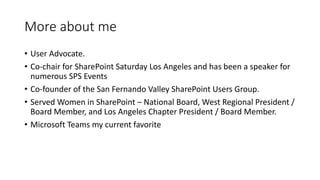 More about me
• User Advocate.
• Co-chair for SharePoint Saturday Los Angeles and has been a speaker for
numerous SPS Events
• Co-founder of the San Fernando Valley SharePoint Users Group.
• Served Women in SharePoint – National Board, West Regional President /
Board Member, and Los Angeles Chapter President / Board Member.
• Microsoft Teams my current favorite
 