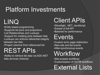 Platform Investments
LINQ                                         Client APIs
                                             •Silverlight, .NET, JavaScript
•Entity based programming
                                             •Subset of full API
•Supports list joins and projections
                                             •Batched for performance
•List Relationships and Lookups
•Support for creating joins between lists
•Lookups can enforce referential integrity   Events
between two lists                            •Custom error page redirection
•Project columns from referenced list        •New site and list events
                                             •After-synchronous events
REST APIs                                    Workflow
•Ability to retrieve list data via ADO.NET
data services (Astoria)                      •Site-scoped workflows
                                             •Customization of OOTB workflows

                                             External Lists
 