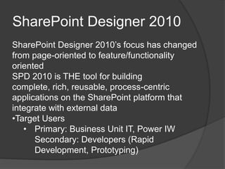 SharePoint Designer 2010
SharePoint Designer 2010’s focus has changed
from page-oriented to feature/functionality
oriented
SPD 2010 is THE tool for building
complete, rich, reusable, process-centric
applications on the SharePoint platform that
integrate with external data
•Target Users
   • Primary: Business Unit IT, Power IW
      Secondary: Developers (Rapid
      Development, Prototyping)
 