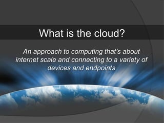 What is the cloud?
   An approach to computing that’s about
internet scale and connecting to a variety of
           devices and endpoints
 