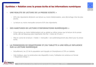 Synthèse > Relation avec la presse écrite et les informations numériques 
• UNE REALITE DE LECTURE DE LA PRESSE ECRITE > 
– 65% des répondants déclarent une lecture au moins hebdomadaire, sans décrochage chez les plus 
jeunes. 
– La lecture au moins mensuelle concerne 81% des répondants. 
• DES HABITUDES DE LECTURE D’INFORMATIONS NUMÉRIQUES > 
– Si leur lecture au moins hebdomadaire est au global au même niveau que la lecture de la presse 
écrite, elle est beaucoup plus importante chez les « moins de 35 ans ». 
– Mais le cumul de la lecture « hebdo + mensuelle » est systématiquement plus élevé pour la presse 
écrite. 
• LA POSSESSION DE SMARTPHONE ET/OU TABLETTE A UNE RÉELLE INFLUENCE 
SUR LA LECTURE NUMÉRIQUE 
– Actuellement, les 2/3 de la population sont équipés en Smartphone et 35% en tablette. 
– Cela implique, pour la construction des dispositifs à venir, l’utilisation de contenus en format 
« Responsive design ». 
Etude auprès d’un échantillon représentatif de la population française - SYNTHESE 22 
 