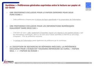 Synthèse > Préférences générales exprimées entre la lecture sur papier et 
sur écran 
• UNE PREFERENCE EXCLUSIVE POUR LE PAPIER EXPRIMEE POUR DEUX 
FONCTIONS > 
– Cette préférence s’impose pour la lecture de façon approfondie et la conservation de l’information. 
• UNE PREFERENCE EXCLUSIVE POUR LES INFORMATIONS NUMÉRIQUES 
EGALEMENT DANS DEUX CAS > 
– C’est bien sûr pour « aller rapidement à l’essentiel, trouver une réponse à une question précise » que 
les informations numériques, dans ce cas sans aucun doute assimilées à Internet au sens large, 
s’imposent : 75% de préférence exclusive. 
– Le partage de l’information passe également de préférence par le numérique. 
• A L’EXCEPTION DE RECHERCHE DE RÉPONSES PRÉCISES, LA PRÉFÉRENCE 
EXCLUSIVE POUR L’ÉCRAN EST TOUJOURS INFÉRIEURE AU CUMUL « PAPIER 
SEUL » + « PAPIER OU ÉCRAN » 
Etude auprès d’un échantillon représentatif de la population française - SYNTHESE 23 
 