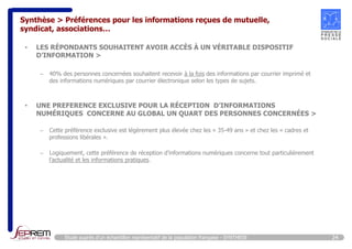 Synthèse > Préférences pour les informations reçues de mutuelle, 
syndicat, associations… 
• LES RÉPONDANTS SOUHAITENT AVOIR ACCÈS À UN VÉRITABLE DISPOSITIF 
D’INFORMATION > 
– 40% des personnes concernées souhaitent recevoir à la fois des informations par courrier imprimé et 
des informations numériques par courrier électronique selon les types de sujets. 
• UNE PREFERENCE EXCLUSIVE POUR LA RÉCEPTION D’INFORMATIONS 
NUMÉRIQUES CONCERNE AU GLOBAL UN QUART DES PERSONNES CONCERNÉES > 
– Cette préférence exclusive est légèrement plus élevée chez les « 35-49 ans » et chez les « cadres et 
professions libérales ». 
– Logiquement, cette préférence de réception d’informations numériques concerne tout particulièrement 
l’actualité et les informations pratiques. 
Etude auprès d’un échantillon représentatif de la population française - SYNTHESE 24 
 