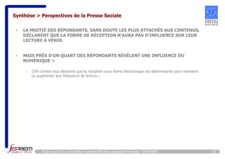 Synthèse > Perspectives de la Presse Sociale 
• LA MOITIÉ DES RÉPONDANTS, SANS DOUTE LES PLUS ATTACHÉS AUX CONTENUS, 
DÉCLARENT QUE LA FORME DE RÉCEPTION N’AURA PAS D’INFLUENCE SUR LEUR 
LECTURE À VENIR. 
• MAIS PRÈS D’UN QUART DES RÉPONDANTS RÉVÈLENT UNE INFLUENCE DU 
NUMÉRIQUE > 
– 23% d’entre eux déclarent que la réception sous forme électronique est déterminante pour maintenir 
ou augmenter leur fréquence de lecture ; 
Etude auprès d’un échantillon représentatif de la population française - SYNTHESE 25 
 