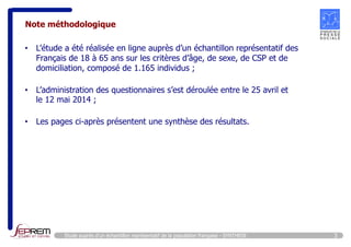 Note méthodologique 
• L’étude a été réalisée en ligne auprès d’un échantillon représentatif des 
Français de 18 à 65 ans sur les critères d’âge, de sexe, de CSP et de 
domiciliation, composé de 1.165 individus ; 
• L’administration des questionnaires s’est déroulée entre le 25 avril et 
le 12 mai 2014 ; 
• Les pages ci-après présentent une synthèse des résultats. 
Etude auprès d’un échantillon représentatif de la population française - SYNTHESE 3 
 