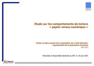 Etude sur les comportements de lecture 
« papier versus numérique » 
Etude en ligne auprès d’un échantillon de 1.165 individus, 
représentatif de la population française 
Mai 2014 
Présentée à l’Assemblée Générale du SPS le 18 juin 2014 
 