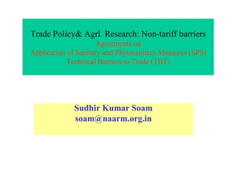Trade Policy& Agrl. Research: Non-tariff barriers
Agreements on
Application of Sanitary and Phytosanitary Measures (SPS)
Technical Barriers to Trade (TBT)
Sudhir Kumar Soam
soam@naarm.org.in
 