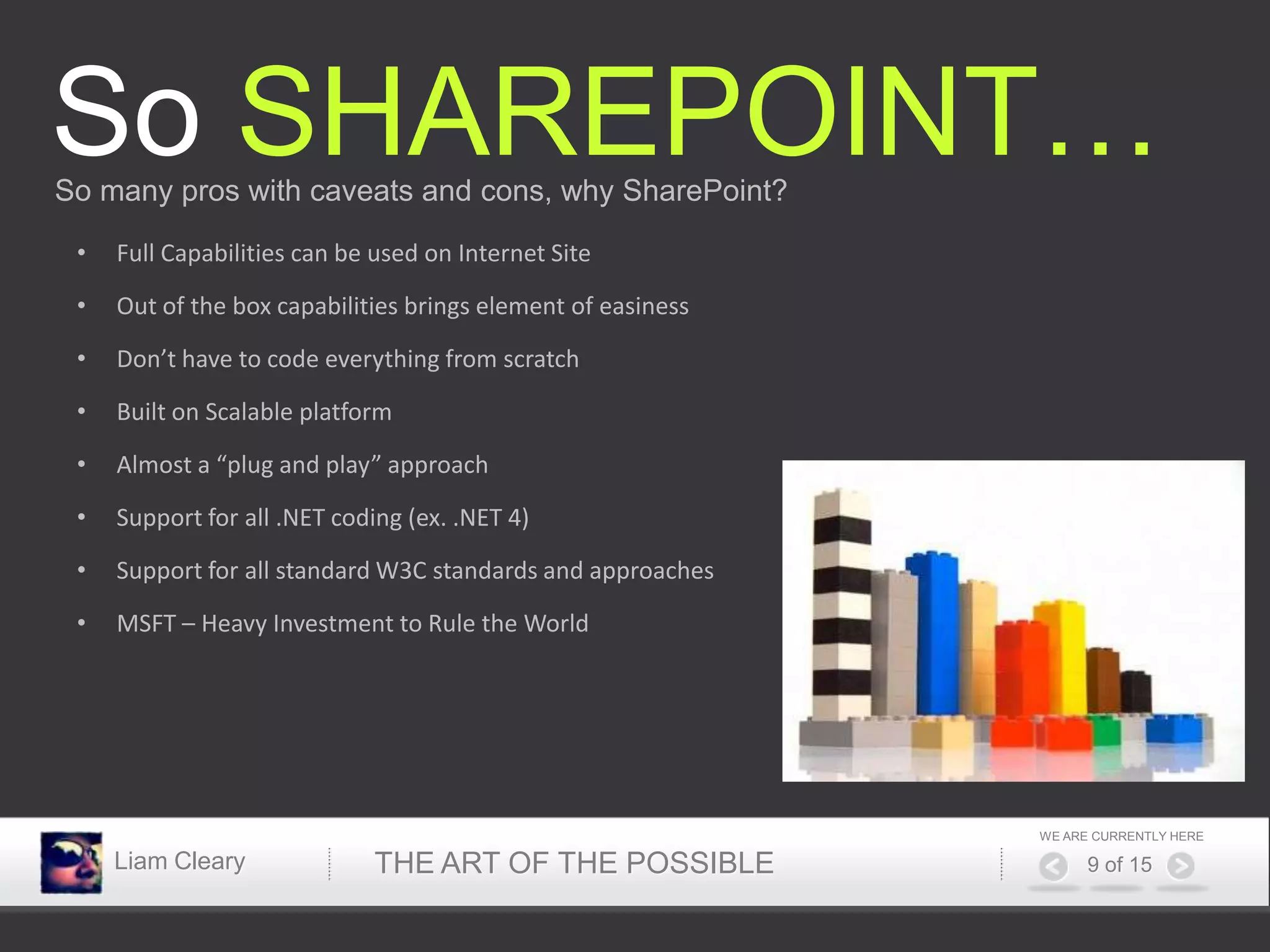 So SHAREPOINT…
So many pros with caveats and cons, why SharePoint?

 •   Full Capabilities can be used on Internet Site

 •   Out of the box capabilities brings element of easiness

 •   Don’t have to code everything from scratch

 •   Built on Scalable platform

 •   Almost a “plug and play” approach

 •   Support for all .NET coding (ex. .NET 4)

 •   Support for all standard W3C standards and approaches

 •   MSFT – Heavy Investment to Rule the World




                                                              WE ARE CURRENTLY HERE

     Liam Cleary             THE ART OF THE POSSIBLE                9 of 15
 