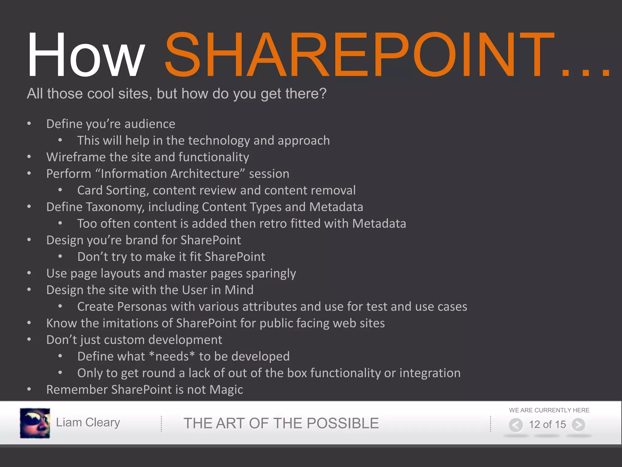How SHAREPOINT…
All those cool sites, but how do you get there?

•   Define you’re audience
      • This will help in the technology and approach
•   Wireframe the site and functionality
•   Perform “Information Architecture” session
      • Card Sorting, content review and content removal
•   Define Taxonomy, including Content Types and Metadata
      • Too often content is added then retro fitted with Metadata
•   Design you’re brand for SharePoint
      • Don’t try to make it fit SharePoint
•   Use page layouts and master pages sparingly
•   Design the site with the User in Mind
      • Create Personas with various attributes and use for test and use cases
•   Know the imitations of SharePoint for public facing web sites
•   Don’t just custom development
      • Define what *needs* to be developed
      • Only to get round a lack of out of the box functionality or integration
•   Remember SharePoint is not Magic
                                                                                  WE ARE CURRENTLY HERE

     Liam Cleary            THE ART OF THE POSSIBLE                                    12 of 15
 