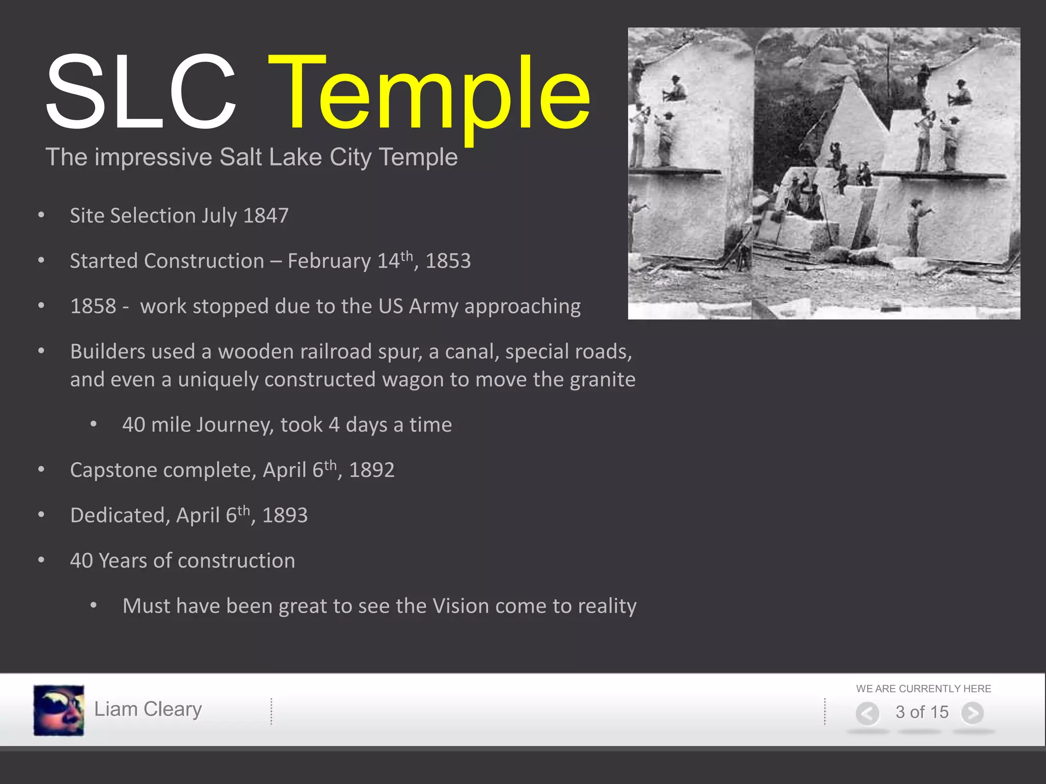 SLC Temple
The impressive Salt Lake City Temple

•   Site Selection July 1847
•   Started Construction – February 14th, 1853
•   1858 - work stopped due to the US Army approaching
•   Builders used a wooden railroad spur, a canal, special roads,
    and even a uniquely constructed wagon to move the granite
      •   40 mile Journey, took 4 days a time
•   Capstone complete, April 6th, 1892
•   Dedicated, April 6th, 1893
•   40 Years of construction
      •   Must have been great to see the Vision come to reality


                                                                    WE ARE CURRENTLY HERE

      Liam Cleary                                                         3 of 15
 