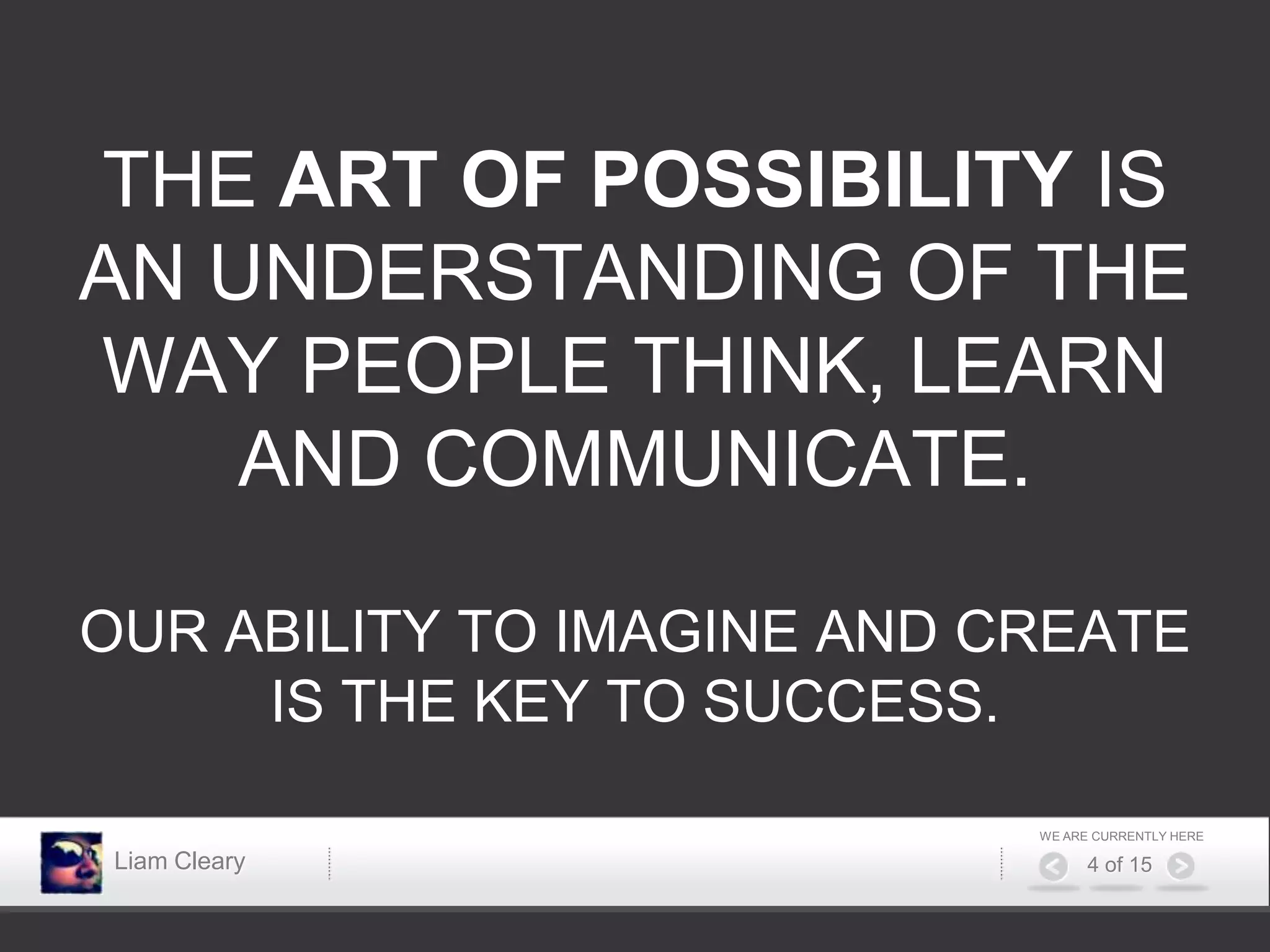 THE ART OF POSSIBILITY IS
AN UNDERSTANDING OF THE
WAY PEOPLE THINK, LEARN
    AND COMMUNICATE.

OUR ABILITY TO IMAGINE AND CREATE
     IS THE KEY TO SUCCESS.

                            WE ARE CURRENTLY HERE

 Liam Cleary                      4 of 15
 