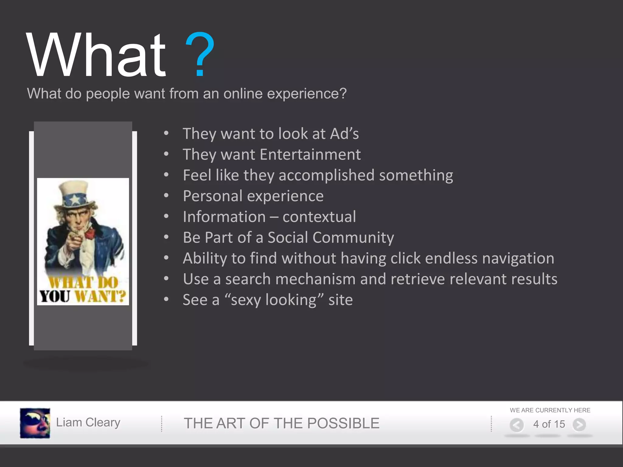 What ?
What do people want from an online experience?

                   •   They want to look at Ad’s
                   •   They want Entertainment
                   •   Feel like they accomplished something
                   •   Personal experience
                   •   Information – contextual
                   •   Be Part of a Social Community
                   •   Ability to find without having click endless navigation
                   •   Use a search mechanism and retrieve relevant results
                   •   See a “sexy looking” site




                                                                      WE ARE CURRENTLY HERE

    Liam Cleary        THE ART OF THE POSSIBLE                              4 of 15
 