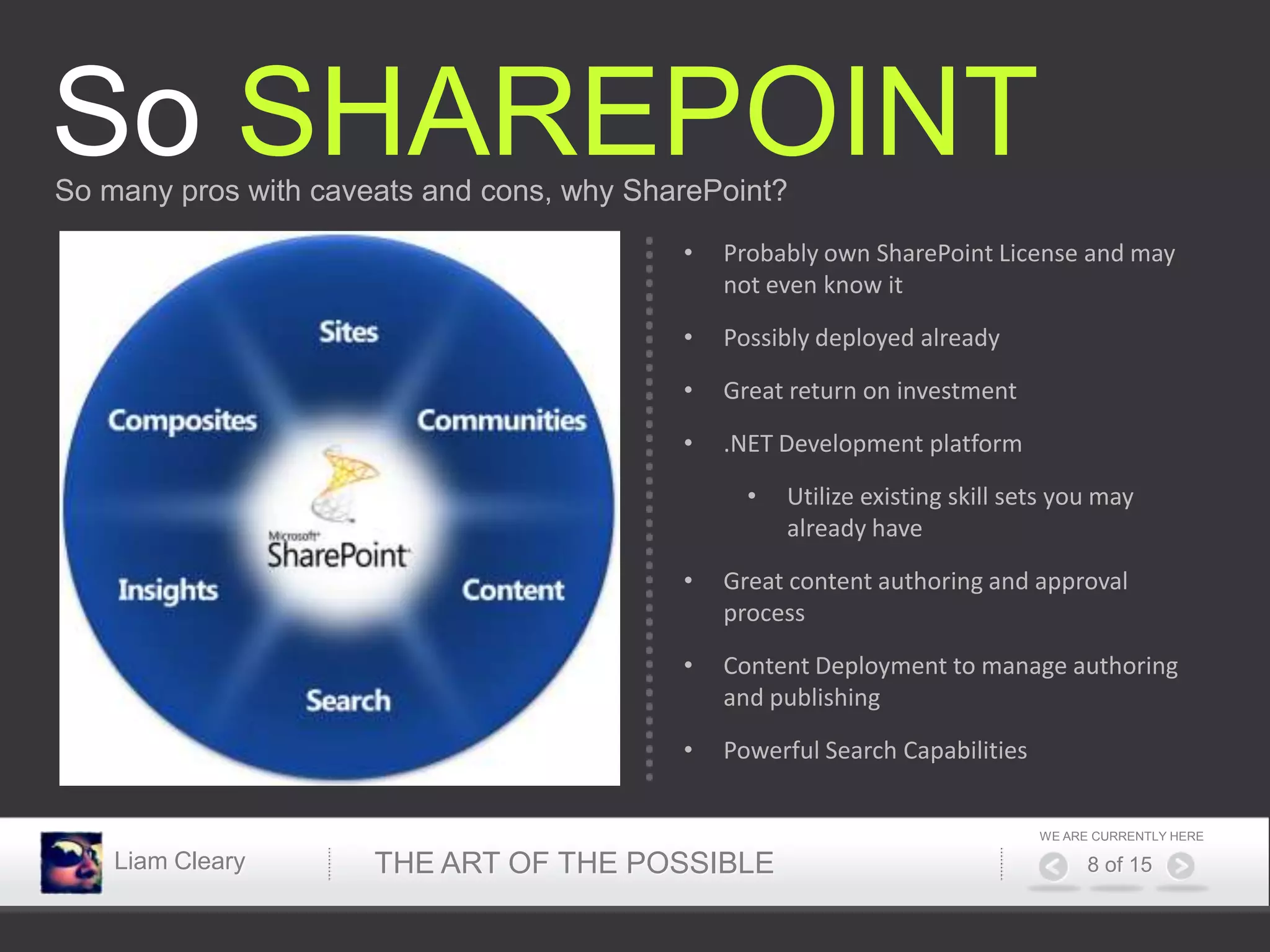 So SHAREPOINT
So many pros with caveats and cons, why SharePoint?

                                           •   Probably own SharePoint License and may
                                               not even know it

                                           •   Possibly deployed already

                                           •   Great return on investment

                                           •   .NET Development platform
                                                 •   Utilize existing skill sets you may
                                                     already have

                                           •   Great content authoring and approval
                                               process

                                           •   Content Deployment to manage authoring
                                               and publishing

                                           •   Powerful Search Capabilities


                                                                              WE ARE CURRENTLY HERE

    Liam Cleary       THE ART OF THE POSSIBLE                                       8 of 15
 