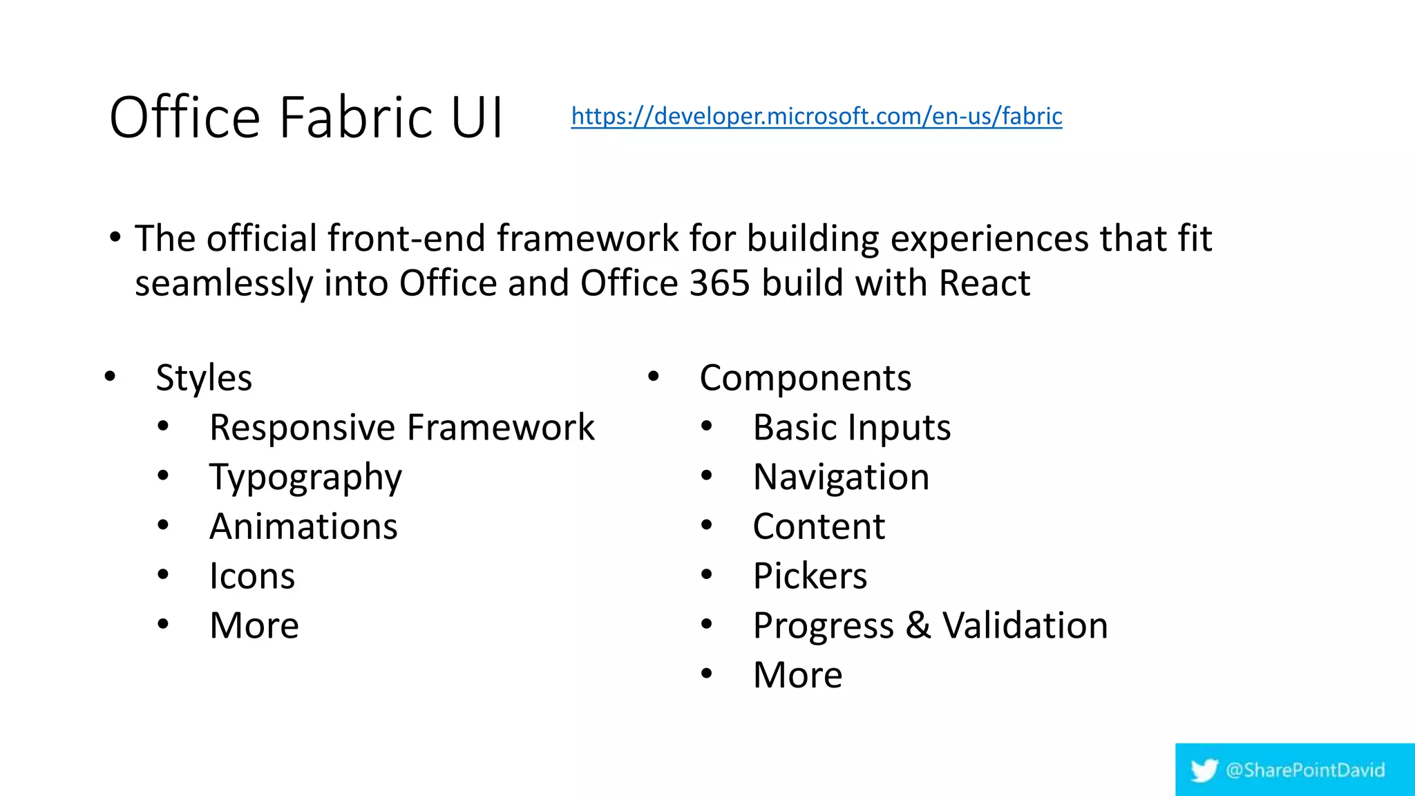 Office Fabric UI
• The official front-end framework for building experiences that fit
seamlessly into Office and Office 365 build with React
• Styles
• Responsive Framework
• Typography
• Animations
• Icons
• More
• Components
• Basic Inputs
• Navigation
• Content
• Pickers
• Progress & Validation
• More
https://developer.microsoft.com/en-us/fabric
 