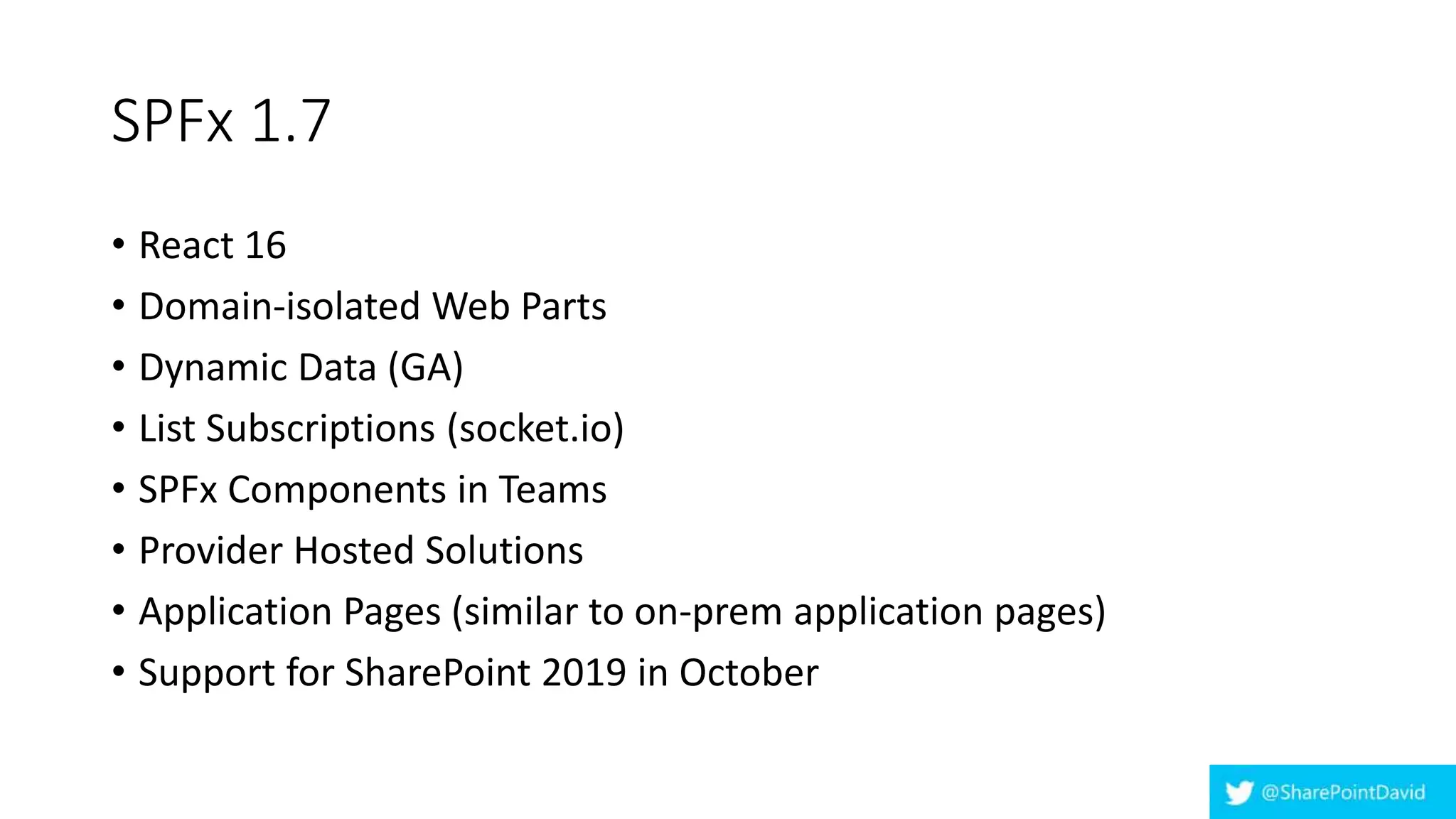 SPFx 1.7
• React 16
• Domain-isolated Web Parts
• Dynamic Data (GA)
• List Subscriptions (socket.io)
• SPFx Components in Teams
• Provider Hosted Solutions
• Application Pages (similar to on-prem application pages)
• Support for SharePoint 2019 in October
 