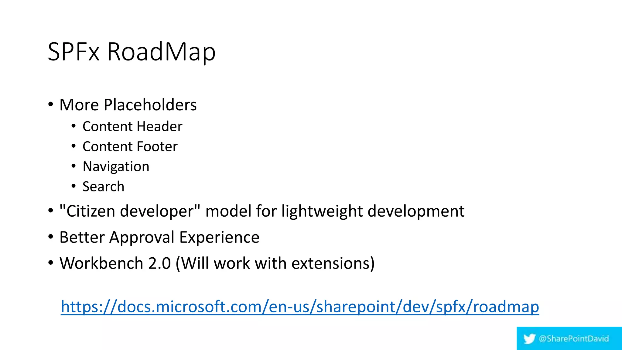 SPFx RoadMap
• More Placeholders
• Content Header
• Content Footer
• Navigation
• Search
• "Citizen developer" model for lightweight development
• Better Approval Experience
• Workbench 2.0 (Will work with extensions)
https://docs.microsoft.com/en-us/sharepoint/dev/spfx/roadmap
 