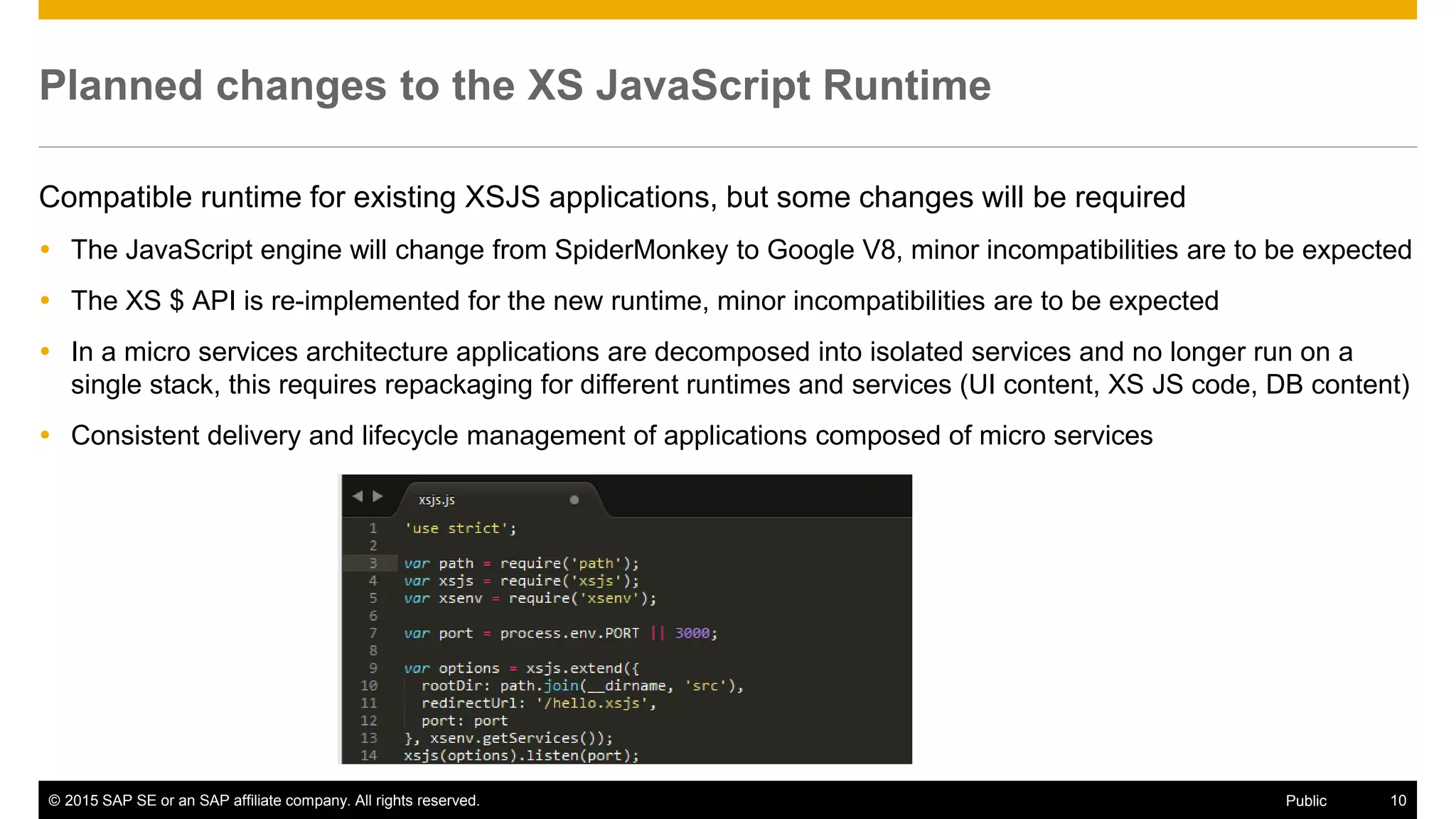 © 2015 SAP SE or an SAP affiliate company. All rights reserved. 10Public
Planned changes to the XS JavaScript Runtime
Compatible runtime for existing XSJS applications, but some changes will be required
 The JavaScript engine will change from SpiderMonkey to Google V8, minor incompatibilities are to be expected
 The XS $ API is re-implemented for the new runtime, minor incompatibilities are to be expected
 In a micro services architecture applications are decomposed into isolated services and no longer run on a
single stack, this requires repackaging for different runtimes and services (UI content, XS JS code, DB content)
 Consistent delivery and lifecycle management of applications composed of micro services
 