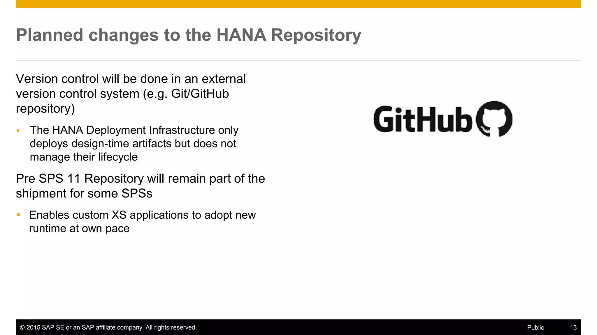 © 2015 SAP SE or an SAP affiliate company. All rights reserved. 13Public
Planned changes to the HANA Repository
Version control will be done in an external
version control system (e.g. Git/GitHub
repository)
 The HANA Deployment Infrastructure only
deploys design-time artifacts but does not
manage their lifecycle
Pre SPS 11 Repository will remain part of the
shipment for some SPSs
 Enables custom XS applications to adopt new
runtime at own pace
 