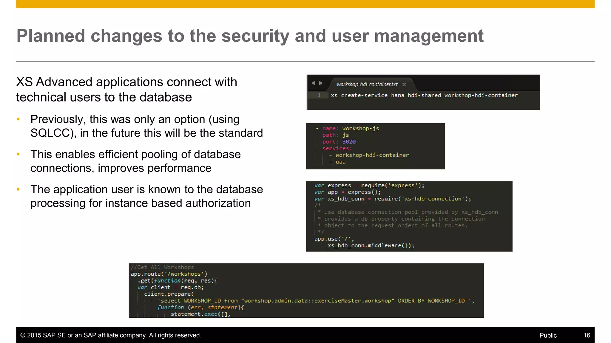 © 2015 SAP SE or an SAP affiliate company. All rights reserved. 16Public
Planned changes to the security and user management
XS Advanced applications connect with
technical users to the database
• Previously, this was only an option (using
SQLCC), in the future this will be the standard
• This enables efficient pooling of database
connections, improves performance
• The application user is known to the database
processing for instance based authorization
 