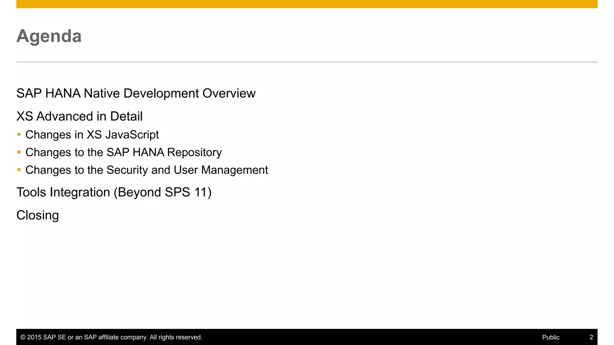 © 2015 SAP SE or an SAP affiliate company. All rights reserved. 2Public
Agenda
SAP HANA Native Development Overview
XS Advanced in Detail
 Changes in XS JavaScript
 Changes to the SAP HANA Repository
 Changes to the Security and User Management
Tools Integration (Beyond SPS 11)
Closing
 