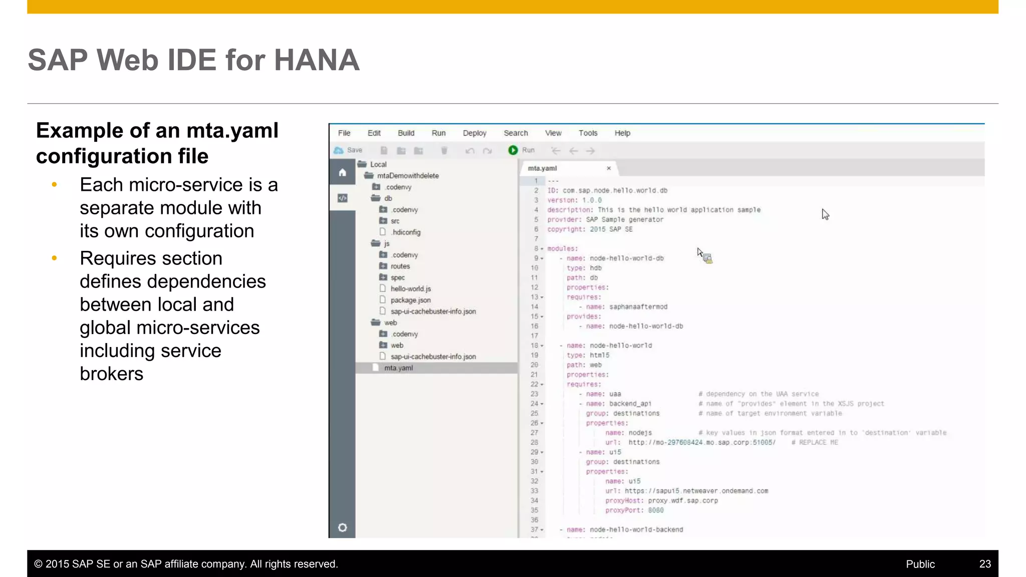 © 2015 SAP SE or an SAP affiliate company. All rights reserved. 23Public
SAP Web IDE for HANA
Example of an mta.yaml
configuration file
• Each micro-service is a
separate module with
its own configuration
• Requires section
defines dependencies
between local and
global micro-services
including service
brokers
 