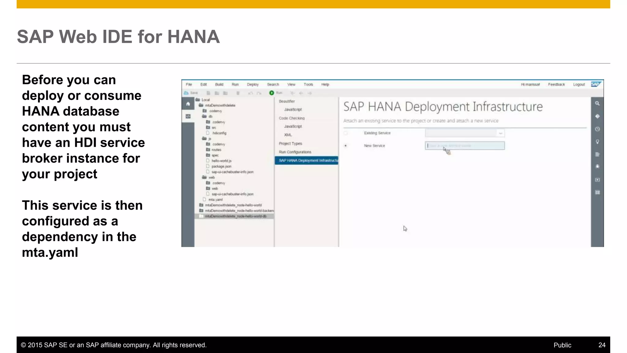 © 2015 SAP SE or an SAP affiliate company. All rights reserved. 24Public
SAP Web IDE for HANA
Before you can
deploy or consume
HANA database
content you must
have an HDI service
broker instance for
your project
This service is then
configured as a
dependency in the
mta.yaml
 
