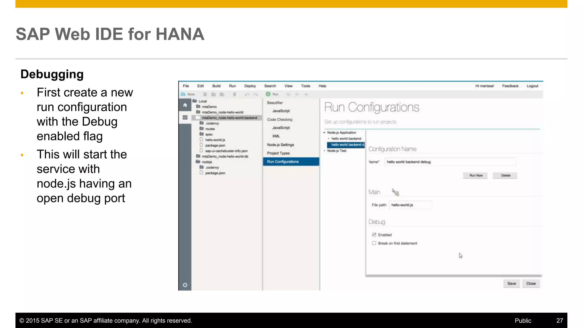 © 2015 SAP SE or an SAP affiliate company. All rights reserved. 27Public
SAP Web IDE for HANA
Debugging
• First create a new
run configuration
with the Debug
enabled flag
• This will start the
service with
node.js having an
open debug port
 