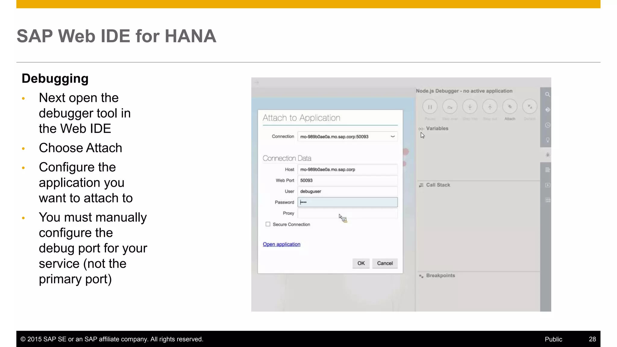 © 2015 SAP SE or an SAP affiliate company. All rights reserved. 28Public
SAP Web IDE for HANA
Debugging
• Next open the
debugger tool in
the Web IDE
• Choose Attach
• Configure the
application you
want to attach to
• You must manually
configure the
debug port for your
service (not the
primary port)
 