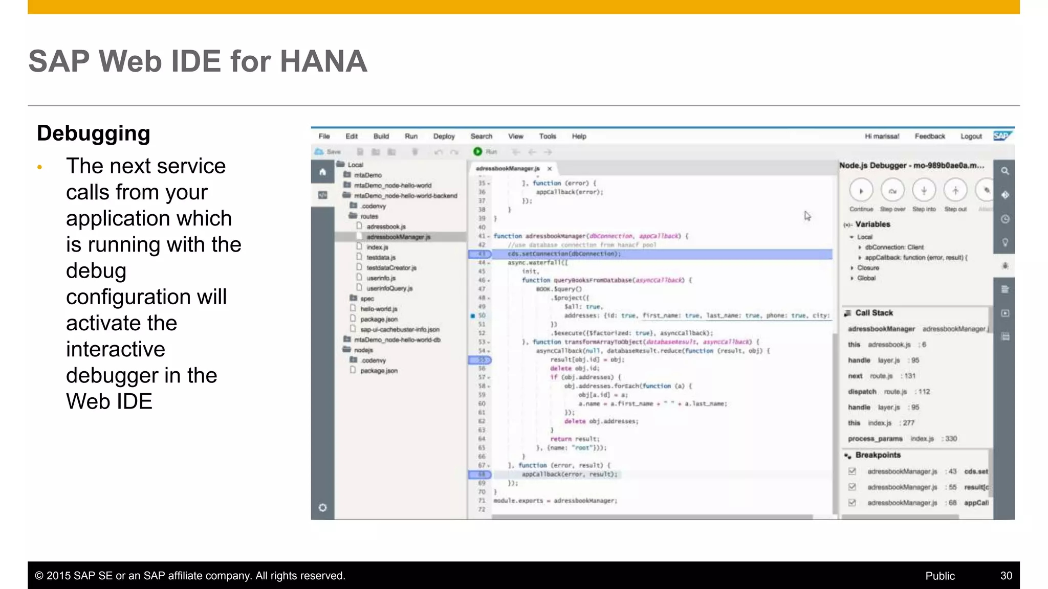 © 2015 SAP SE or an SAP affiliate company. All rights reserved. 30Public
SAP Web IDE for HANA
Debugging
• The next service
calls from your
application which
is running with the
debug
configuration will
activate the
interactive
debugger in the
Web IDE
 