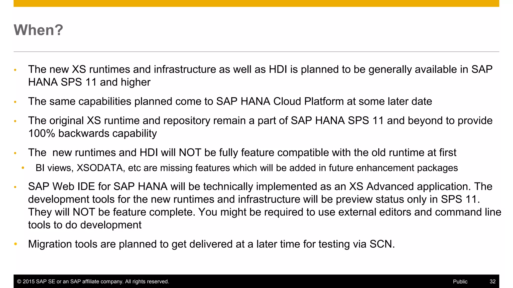 © 2015 SAP SE or an SAP affiliate company. All rights reserved. 32Public
When?
• The new XS runtimes and infrastructure as well as HDI is planned to be generally available in SAP
HANA SPS 11 and higher
• The same capabilities planned come to SAP HANA Cloud Platform at some later date
• The original XS runtime and repository remain a part of SAP HANA SPS 11 and beyond to provide
100% backwards capability
• The new runtimes and HDI will NOT be fully feature compatible with the old runtime at first
• BI views, XSODATA, etc are missing features which will be added in future enhancement packages
• SAP Web IDE for SAP HANA will be technically implemented as an XS Advanced application. The
development tools for the new runtimes and infrastructure will be preview status only in SPS 11.
They will NOT be feature complete. You might be required to use external editors and command line
tools to do development
• Migration tools are planned to get delivered at a later time for testing via SCN.
 