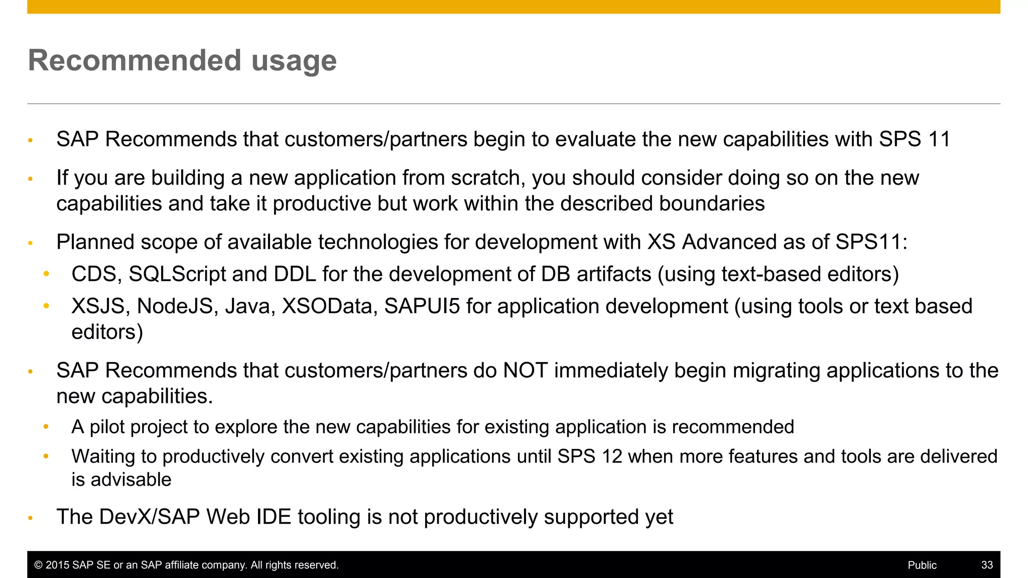 © 2015 SAP SE or an SAP affiliate company. All rights reserved. 33Public
Recommended usage
• SAP Recommends that customers/partners begin to evaluate the new capabilities with SPS 11
• If you are building a new application from scratch, you should consider doing so on the new
capabilities and take it productive but work within the described boundaries
• Planned scope of available technologies for development with XS Advanced as of SPS11:
• CDS, SQLScript and DDL for the development of DB artifacts (using text-based editors)
• XSJS, NodeJS, Java, XSOData, SAPUI5 for application development (using tools or text based
editors)
• SAP Recommends that customers/partners do NOT immediately begin migrating applications to the
new capabilities.
• A pilot project to explore the new capabilities for existing application is recommended
• Waiting to productively convert existing applications until SPS 12 when more features and tools are delivered
is advisable
• The DevX/SAP Web IDE tooling is not productively supported yet
 