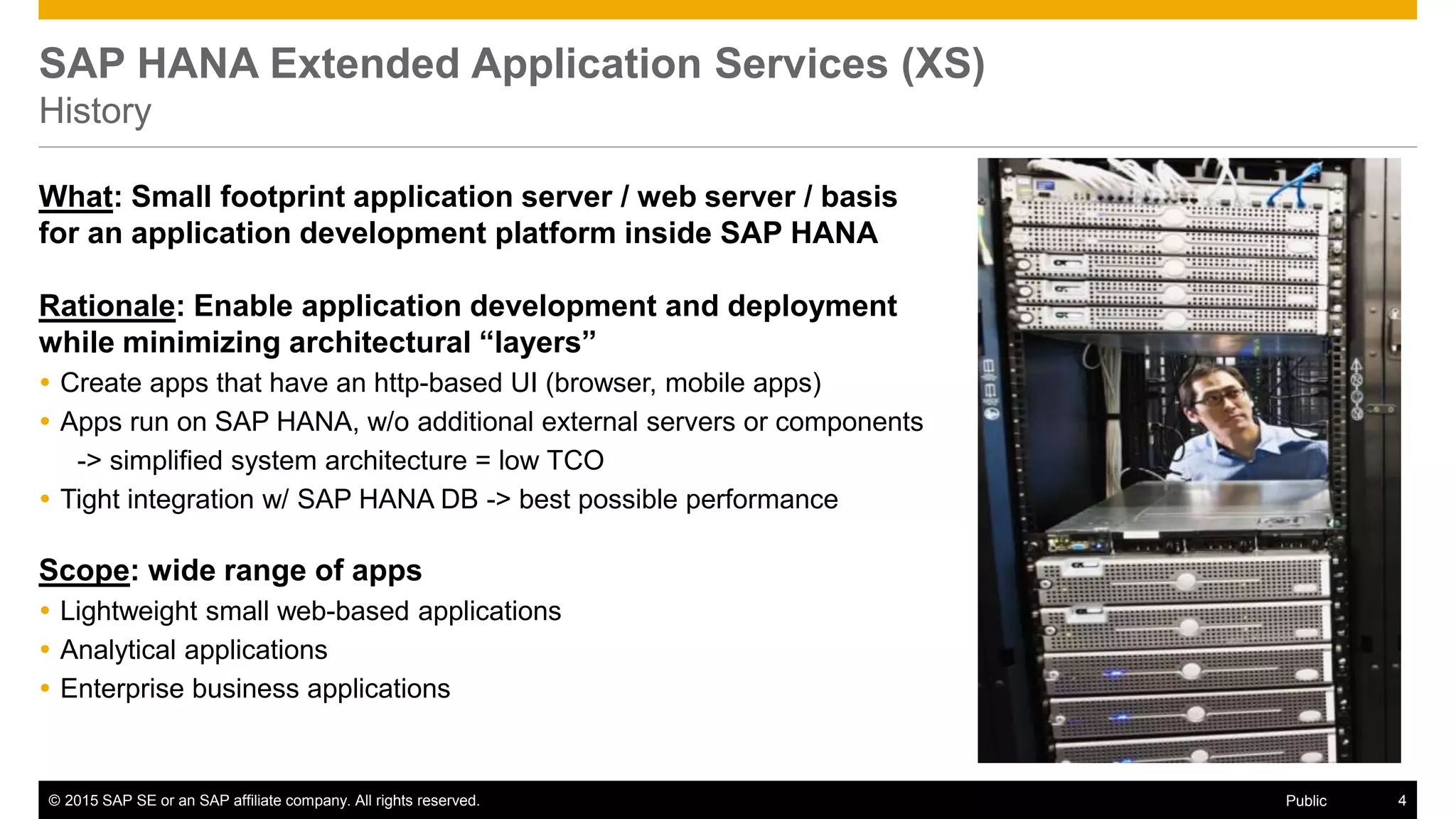 © 2015 SAP SE or an SAP affiliate company. All rights reserved. 4Public
SAP HANA Extended Application Services (XS)
History
What: Small footprint application server / web server / basis
for an application development platform inside SAP HANA
Rationale: Enable application development and deployment
while minimizing architectural “layers”
 Create apps that have an http-based UI (browser, mobile apps)
 Apps run on SAP HANA, w/o additional external servers or components
-> simplified system architecture = low TCO
 Tight integration w/ SAP HANA DB -> best possible performance
Scope: wide range of apps
 Lightweight small web-based applications
 Analytical applications
 Enterprise business applications
 